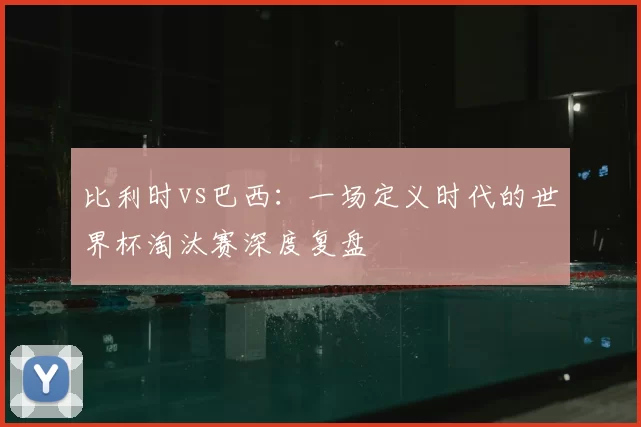 比利时vs巴西:一场定义时代的世界杯淘汰赛深度复盘