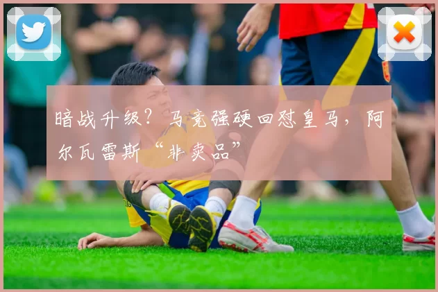 暗战升级?马竞强硬回怼皇马,阿尔瓦雷斯“非卖品”
