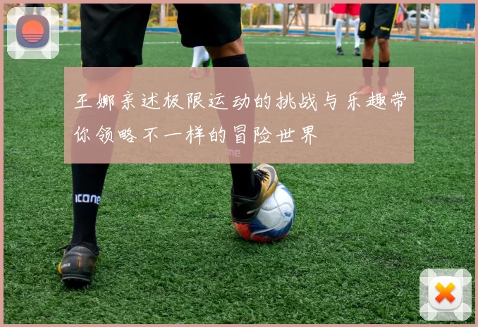 王娜亲述极限运动的挑战与乐趣带你领略不一样的冒险世界