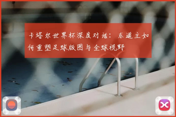 卡塔尔世界杯深度对话:东道主如何重塑足球版图与全球视野