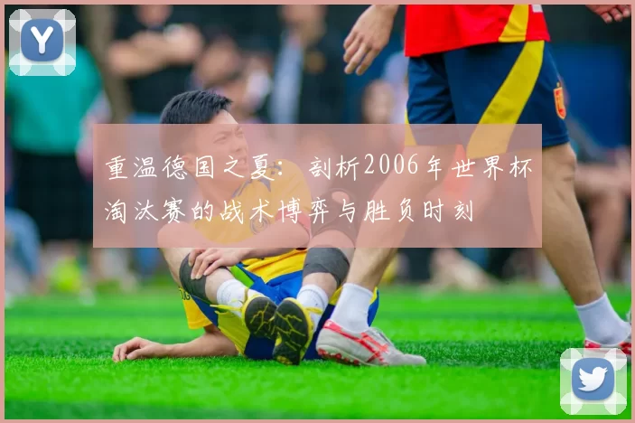 重温德国之夏:剖析2006年世界杯淘汰赛的战术博弈与胜负时刻