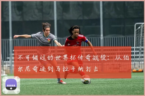 不可错过的世界杯传奇战役:从伯尔尼奇迹到马拉卡纳打击