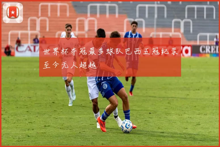 世界杯夺冠最多球队巴西五冠纪录至今无人超越