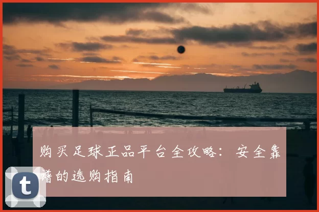 购买足球正品平台全攻略:安全靠谱的选购指南