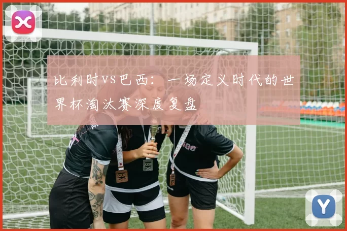 比利时vs巴西:一场定义时代的世界杯淘汰赛深度复盘