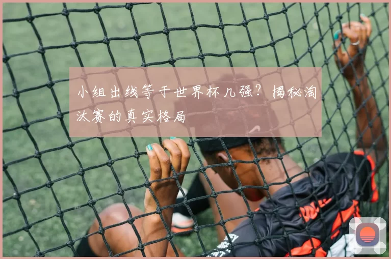 小组出线等于世界杯几强?揭秘淘汰赛的真实格局