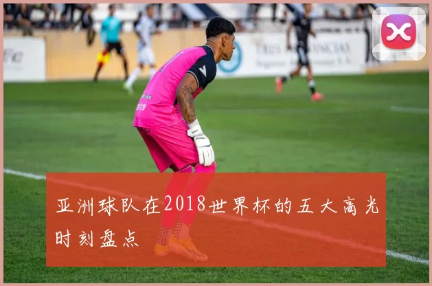亚洲球队在2018世界杯的五大高光时刻盘点