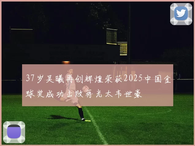 37岁吴曦再创辉煌荣获2025中国金球奖成功击败蒋光太韦世豪