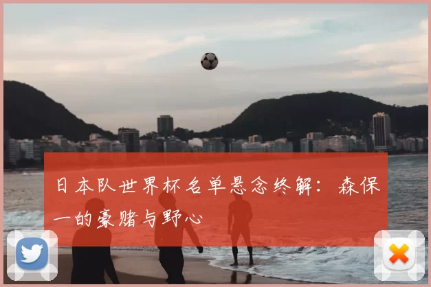 日本队世界杯名单悬念终解:森保一的豪赌与野心