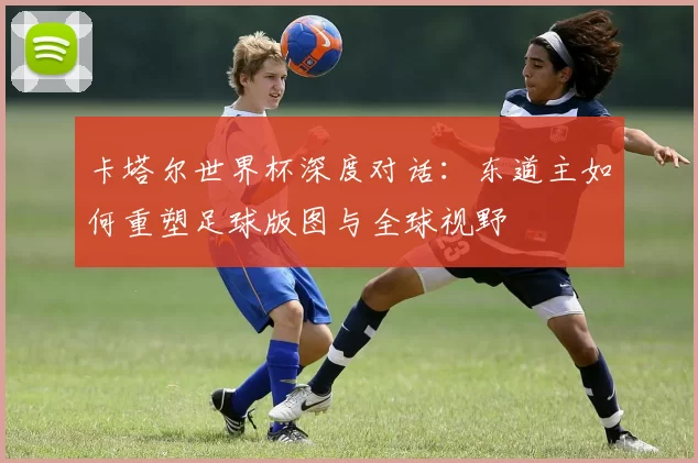 卡塔尔世界杯深度对话：东道主如何重塑足球版图与全球视野
